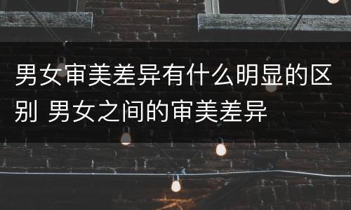 男女审美差异有什么明显的区别 男女之间的审美差异