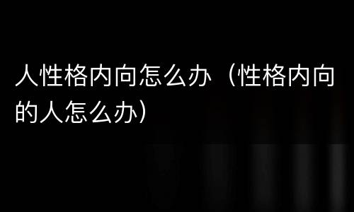 人性格内向怎么办（性格内向的人怎么办）