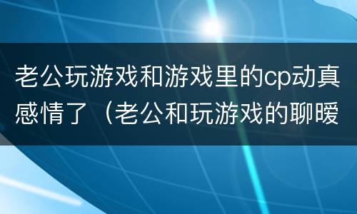 老公玩游戏和游戏里的cp动真感情了（老公和玩游戏的聊暧昧,算不算精神出轨）