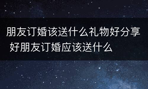 朋友订婚该送什么礼物好分享 好朋友订婚应该送什么