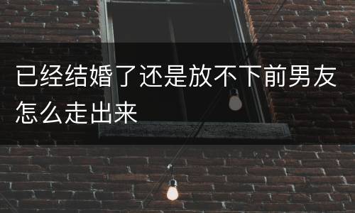 已经结婚了还是放不下前男友怎么走出来