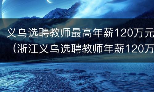 义乌选聘教师最高年薪120万元（浙江义乌选聘教师年薪120万）