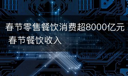 春节零售餐饮消费超8000亿元 春节餐饮收入