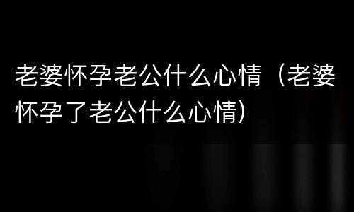 老婆怀孕老公什么心情（老婆怀孕了老公什么心情）