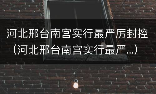 河北邢台南宫实行最严厉封控（河北邢台南宫实行最严...）