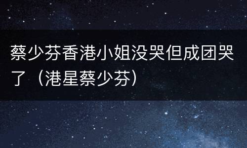 蔡少芬香港小姐没哭但成团哭了（港星蔡少芬）