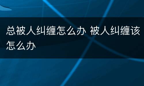 总被人纠缠怎么办 被人纠缠该怎么办