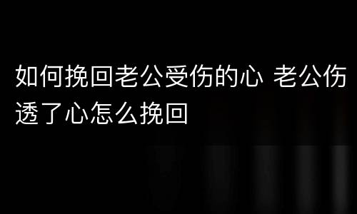 如何挽回老公受伤的心 老公伤透了心怎么挽回
