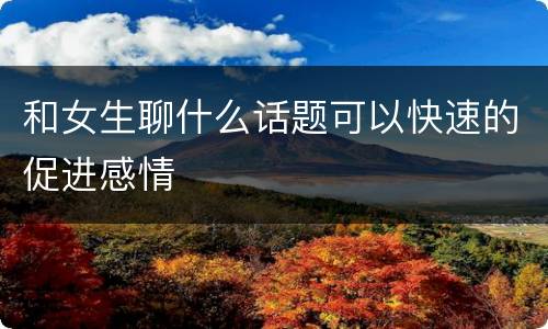 和女生聊什么话题可以快速的促进感情
