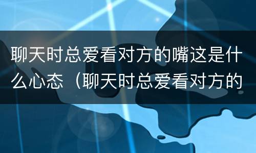 聊天时总爱看对方的嘴这是什么心态（聊天时总爱看对方的嘴这是什么心态呢）