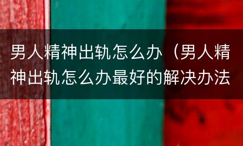 男人精神出轨怎么办（男人精神出轨怎么办最好的解决办法图片）