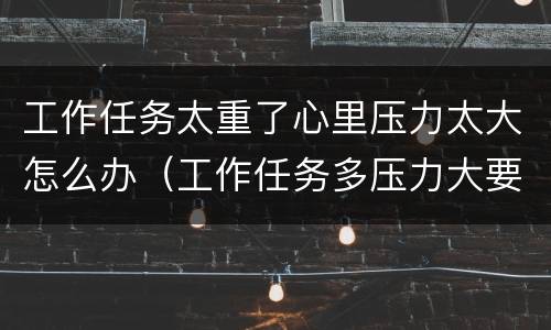 工作任务太重了心里压力太大怎么办（工作任务多压力大要怎么办）