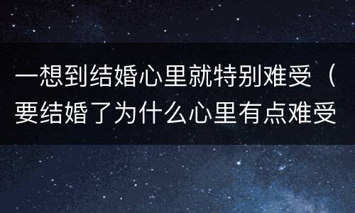 一想到结婚心里就特别难受（要结婚了为什么心里有点难受）