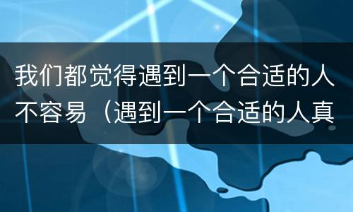 我们都觉得遇到一个合适的人不容易（遇到一个合适的人真的不容易）