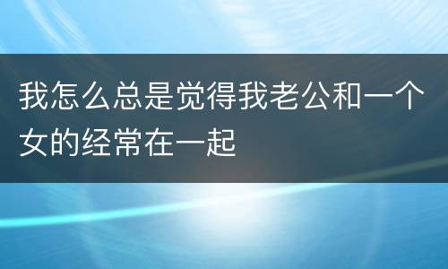 我怎么总是觉得我老公和一个女的经常在一起