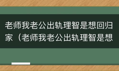 老师我老公出轨理智是想回归家（老师我老公出轨理智是想回归家庭吗）
