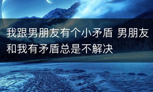 我跟男朋友有个小矛盾 男朋友和我有矛盾总是不解决