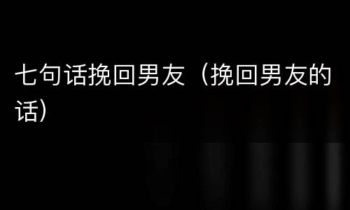 七句话挽回男友（挽回男友的话）