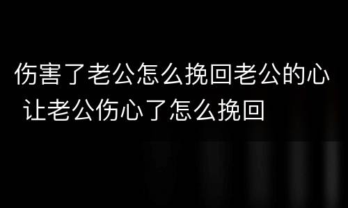 伤害了老公怎么挽回老公的心 让老公伤心了怎么挽回