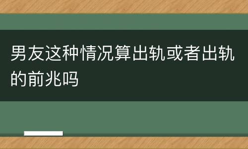 男友这种情况算出轨或者出轨的前兆吗