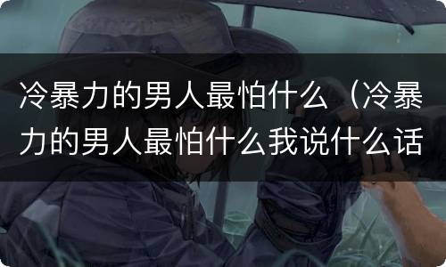 冷暴力的男人最怕什么（冷暴力的男人最怕什么我说什么话）