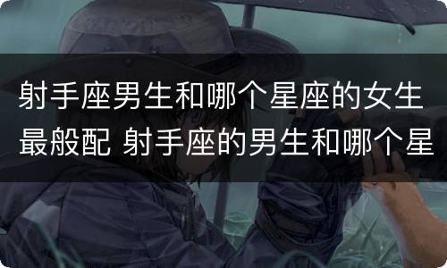 射手座男生和哪个星座的女生最般配 射手座的男生和哪个星座的女孩配