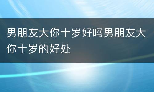男朋友大你十岁好吗男朋友大你十岁的好处