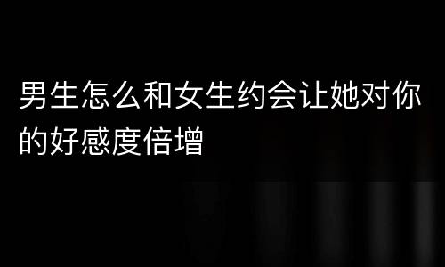 男生怎么和女生约会让她对你的好感度倍增