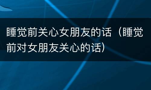睡觉前关心女朋友的话（睡觉前对女朋友关心的话）