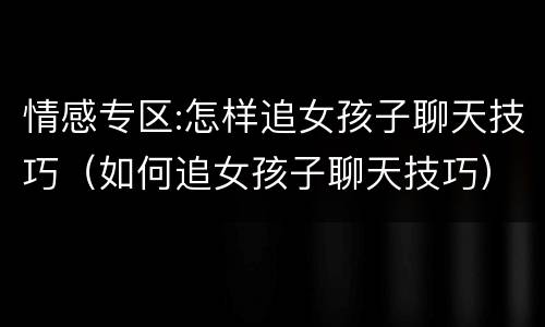 情感专区:怎样追女孩子聊天技巧（如何追女孩子聊天技巧）
