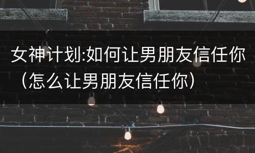 女神计划:如何让男朋友信任你（怎么让男朋友信任你）
