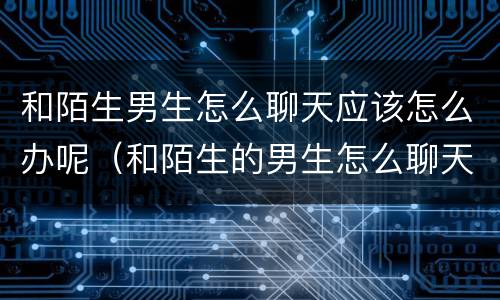和陌生男生怎么聊天应该怎么办呢（和陌生的男生怎么聊天）