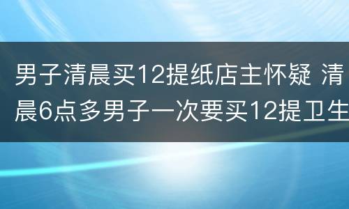 男子清晨买12提纸店主怀疑 清晨6点多男子一次要买12提卫生纸 女店主:这不正常
