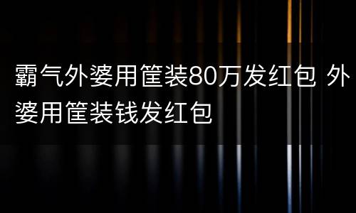 霸气外婆用筐装80万发红包 外婆用筐装钱发红包