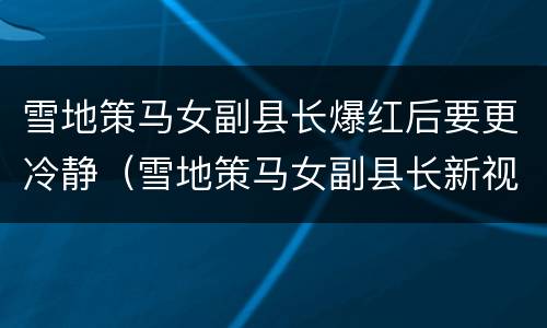雪地策马女副县长爆红后要更冷静（雪地策马女副县长新视频）