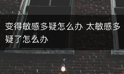 变得敏感多疑怎么办 太敏感多疑了怎么办