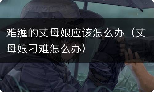 难缠的丈母娘应该怎么办（丈母娘刁难怎么办）