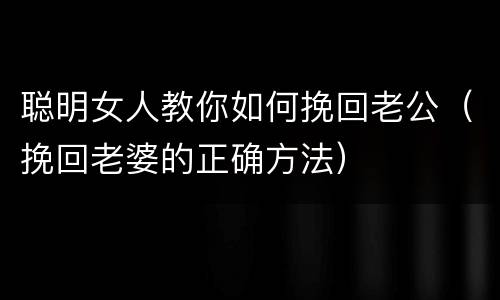 聪明女人教你如何挽回老公（挽回老婆的正确方法）