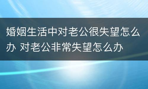 婚姻生活中对老公很失望怎么办 对老公非常失望怎么办