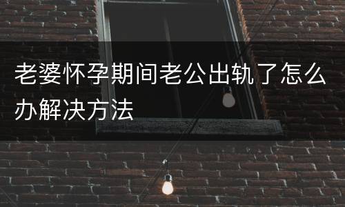 老婆怀孕期间老公出轨了怎么办解决方法