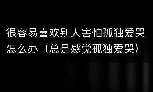 很容易喜欢别人害怕孤独爱哭怎么办（总是感觉孤独爱哭）