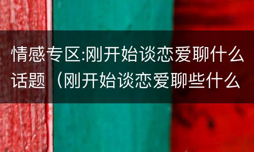 情感专区:刚开始谈恋爱聊什么话题（刚开始谈恋爱聊些什么）