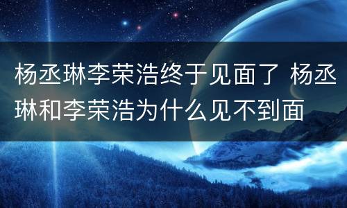 杨丞琳李荣浩终于见面了 杨丞琳和李荣浩为什么见不到面