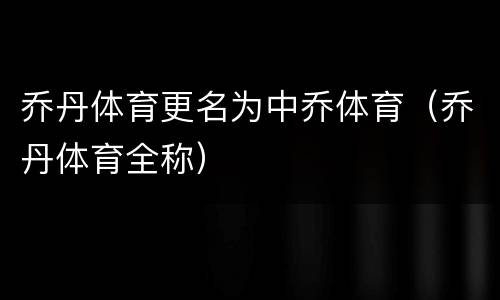 乔丹体育更名为中乔体育（乔丹体育全称）
