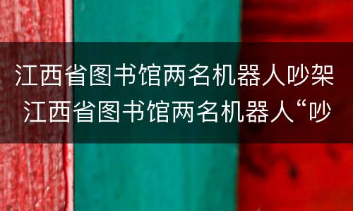 江西省图书馆两名机器人吵架 江西省图书馆两名机器人“吵架”,网友:像极了情侣