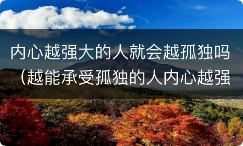 内心越强大的人就会越孤独吗（越能承受孤独的人内心越强大）