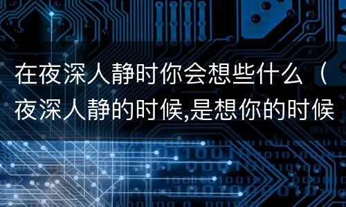 在夜深人静时你会想些什么（夜深人静的时候,是想你的时候）