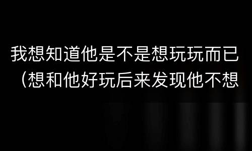 我想知道他是不是想玩玩而已（想和他好玩后来发现他不想和自己玩）