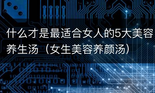 什么才是最适合女人的5大美容养生汤（女生美容养颜汤）