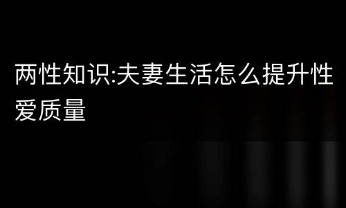 两性知识:夫妻生活怎么提升性爱质量